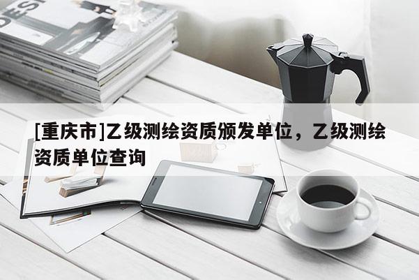 [重庆市]乙级测绘资质颁发单位，乙级测绘资质单位查询