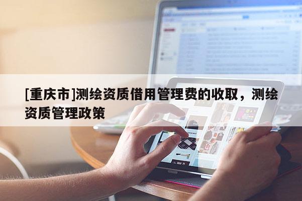 [重庆市]测绘资质借用管理费的收取，测绘资质管理政策