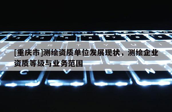 [重庆市]测绘资质单位发展现状，测绘企业资质等级与业务范围