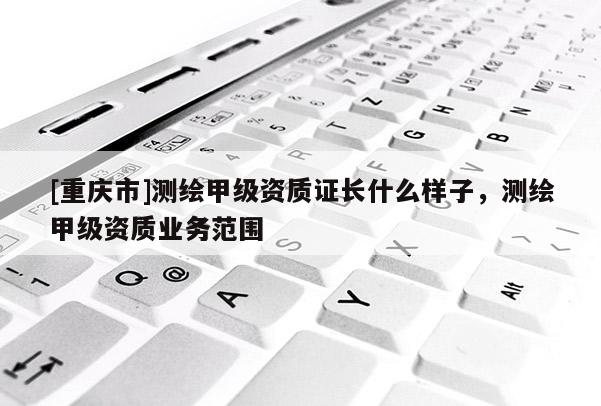 [重庆市]测绘甲级资质证长什么样子，测绘甲级资质业务范围