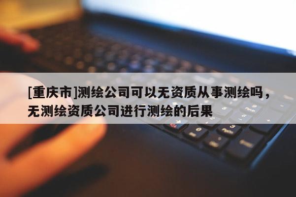 [重庆市]测绘公司可以无资质从事测绘吗，无测绘资质公司进行测绘的后果