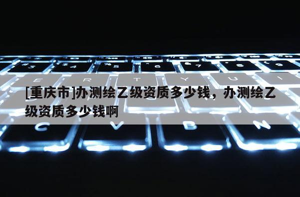 [重庆市]办测绘乙级资质多少钱，办测绘乙级资质多少钱啊