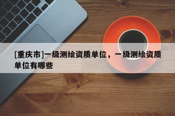 [重庆市]一级测绘资质单位，一级测绘资质单位有哪些