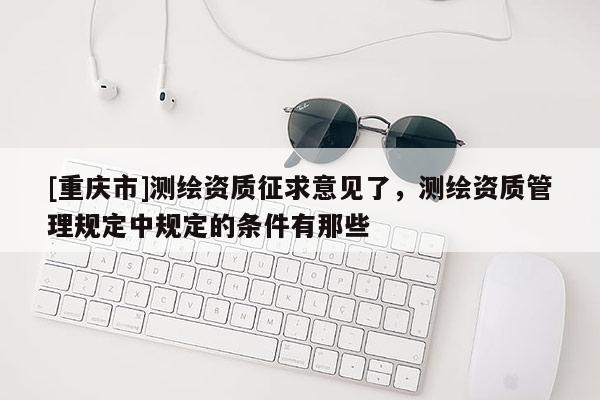 [重庆市]测绘资质征求意见了，测绘资质管理规定中规定的条件有那些