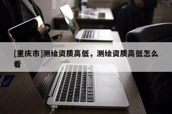 [重庆市]测绘资质高低，测绘资质高低怎么看