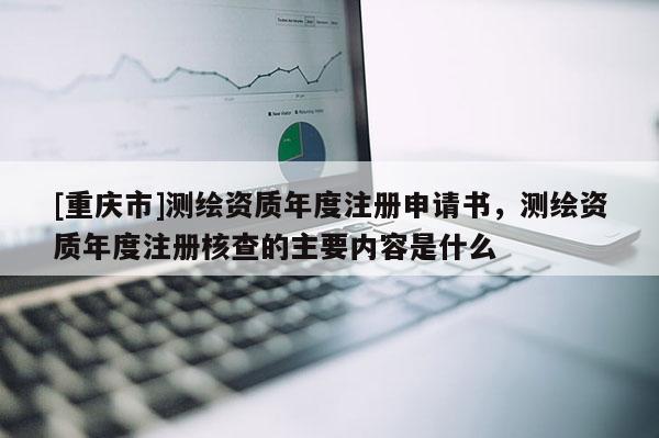 [重庆市]测绘资质年度注册申请书，测绘资质年度注册核查的主要内容是什么