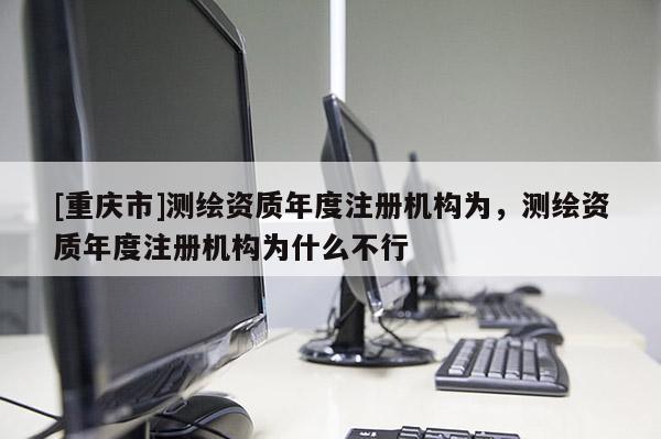 [重庆市]测绘资质年度注册机构为，测绘资质年度注册机构为什么不行