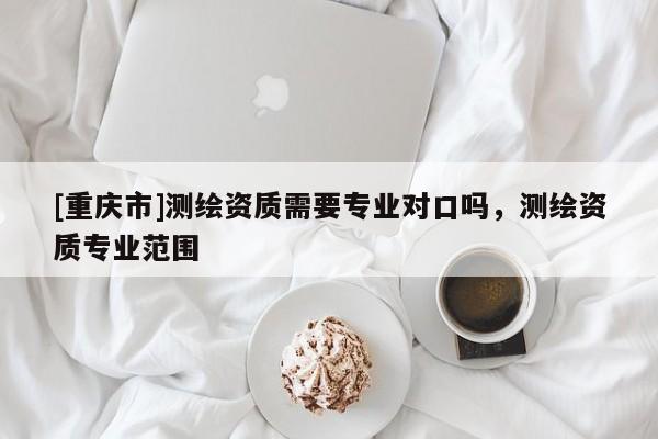 [重庆市]测绘资质需要专业对口吗，测绘资质专业范围