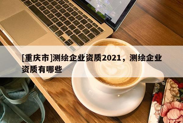 [重庆市]测绘企业资质2021，测绘企业资质有哪些