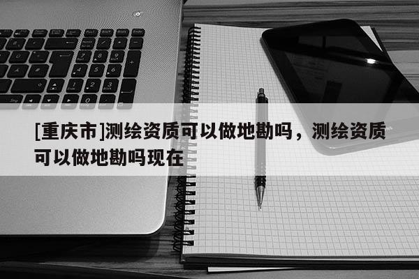 [重庆市]测绘资质可以做地勘吗，测绘资质可以做地勘吗现在