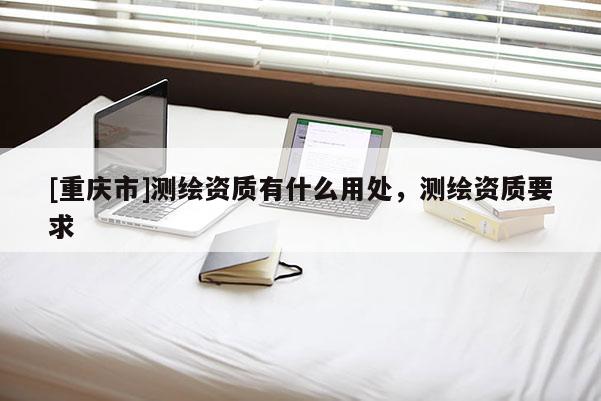 [重庆市]测绘资质有什么用处，测绘资质要求