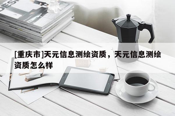 [重庆市]天元信息测绘资质，天元信息测绘资质怎么样