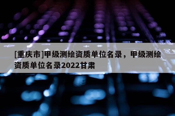 [重庆市]甲级测绘资质单位名录，甲级测绘资质单位名录2022甘肃
