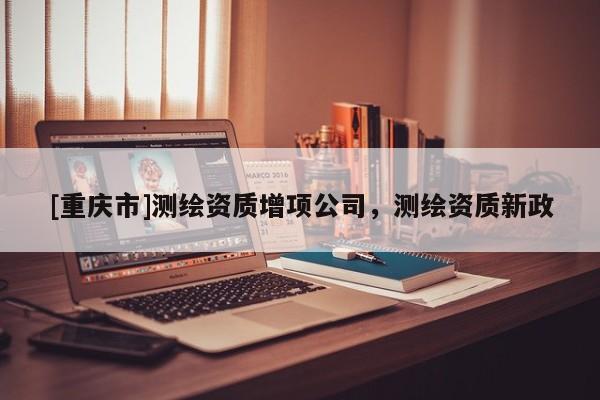 [重庆市]测绘资质增项公司，测绘资质新政
