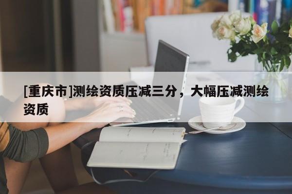 [重庆市]测绘资质压减三分，大幅压减测绘资质