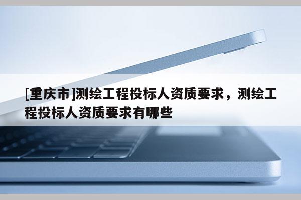 [重庆市]测绘工程投标人资质要求，测绘工程投标人资质要求有哪些
