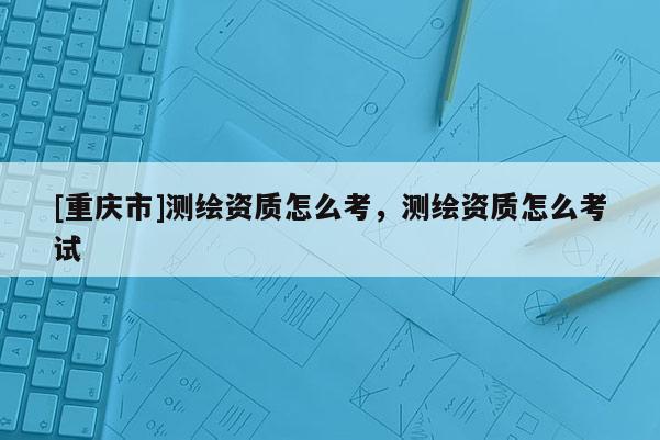 [重庆市]测绘资质怎么考，测绘资质怎么考试