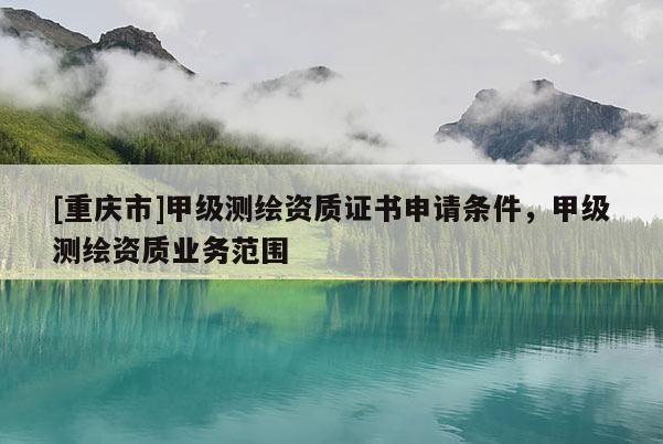 [重庆市]甲级测绘资质证书申请条件，甲级测绘资质业务范围