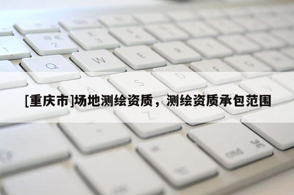 [重庆市]场地测绘资质，测绘资质承包范围