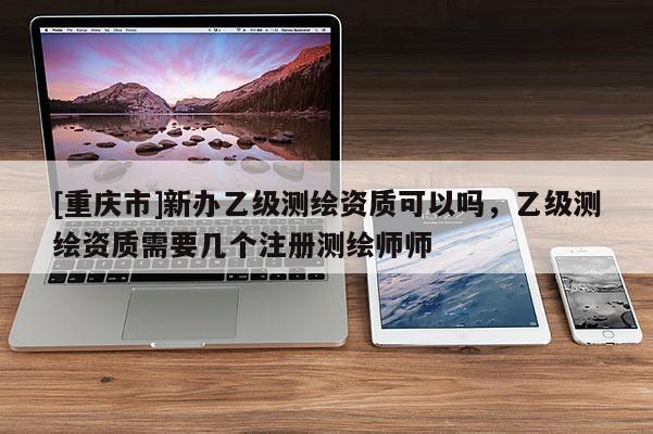 [重庆市]新办乙级测绘资质可以吗，乙级测绘资质需要几个注册测绘师师