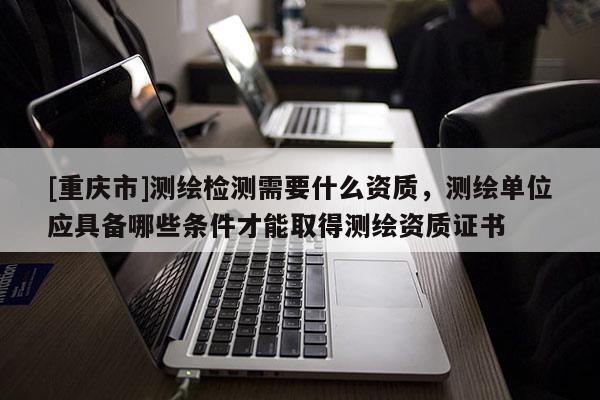 [重庆市]测绘检测需要什么资质，测绘单位应具备哪些条件才能取得测绘资质证书