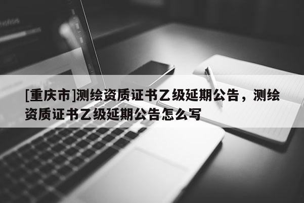 [重庆市]测绘资质证书乙级延期公告，测绘资质证书乙级延期公告怎么写