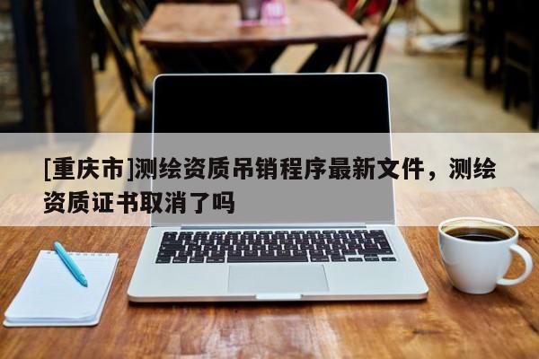 [重庆市]测绘资质吊销程序最新文件，测绘资质证书取消了吗