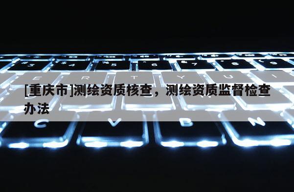 [重庆市]测绘资质核查，测绘资质监督检查办法