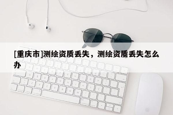[重庆市]测绘资质丢失，测绘资质丢失怎么办