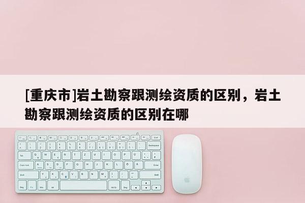 [重庆市]岩土勘察跟测绘资质的区别，岩土勘察跟测绘资质的区别在哪
