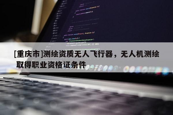 [重庆市]测绘资质无人飞行器，无人机测绘 取得职业资格证条件