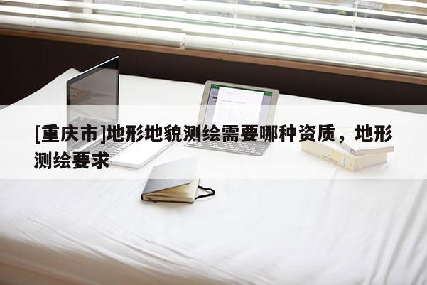[重庆市]地形地貌测绘需要哪种资质，地形测绘要求