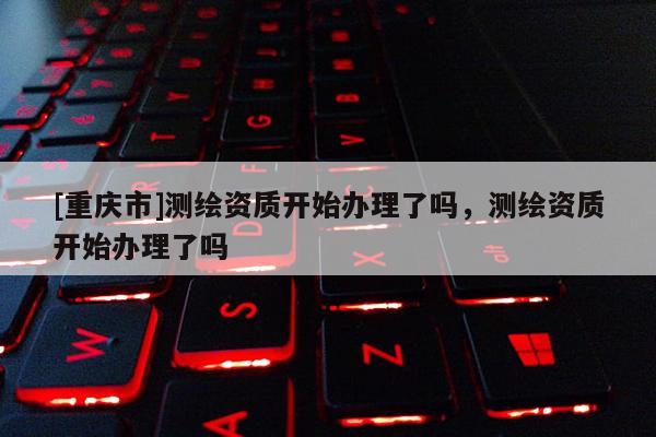 [重庆市]测绘资质开始办理了吗，测绘资质开始办理了吗