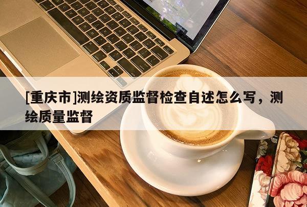 [重庆市]测绘资质监督检查自述怎么写，测绘质量监督