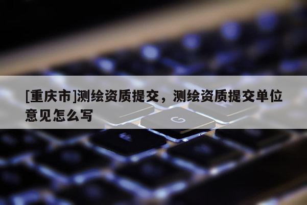 [重庆市]测绘资质提交，测绘资质提交单位意见怎么写