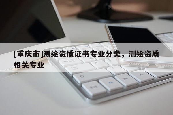 [重庆市]测绘资质证书专业分类，测绘资质相关专业