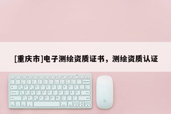 [重庆市]电子测绘资质证书，测绘资质认证