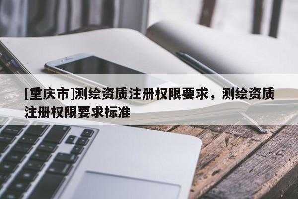 [重庆市]测绘资质注册权限要求，测绘资质注册权限要求标准
