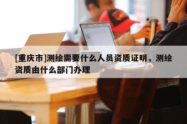 [重庆市]测绘需要什么人员资质证明，测绘资质由什么部门办理