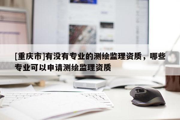 [重庆市]有没有专业的测绘监理资质，哪些专业可以申请测绘监理资质