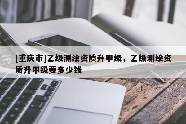 [重庆市]乙级测绘资质升甲级，乙级测绘资质升甲级要多少钱