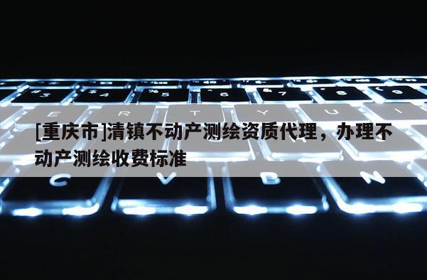 [重庆市]清镇不动产测绘资质 *** ，办理不动产测绘收费标准