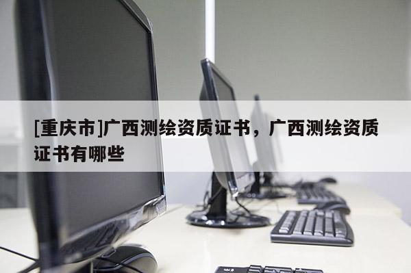 [重庆市]广西测绘资质证书，广西测绘资质证书有哪些