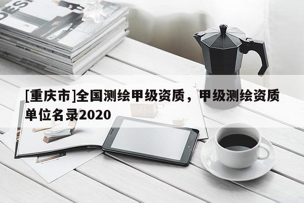 [重庆市]全国测绘甲级资质，甲级测绘资质单位名录2020