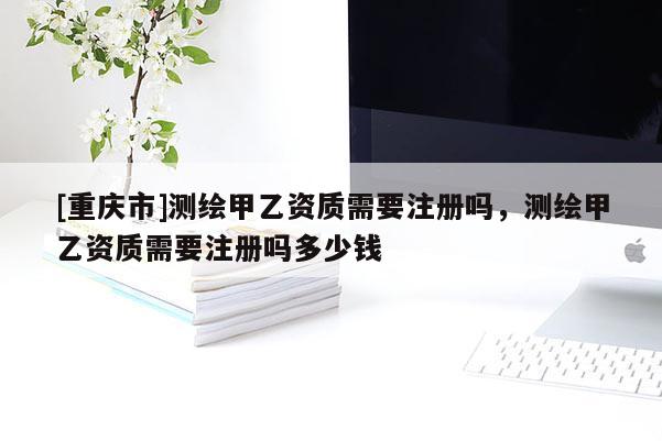 [重庆市]测绘甲乙资质需要注册吗，测绘甲乙资质需要注册吗多少钱