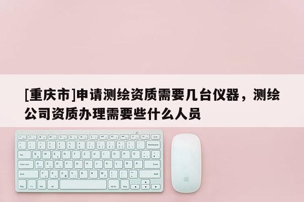 [重庆市]申请测绘资质需要几台仪器，测绘公司资质办理需要些什么人员