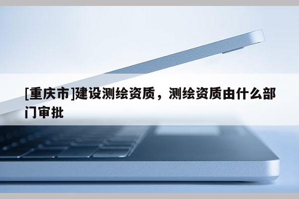 [重庆市]建设测绘资质，测绘资质由什么部门审批