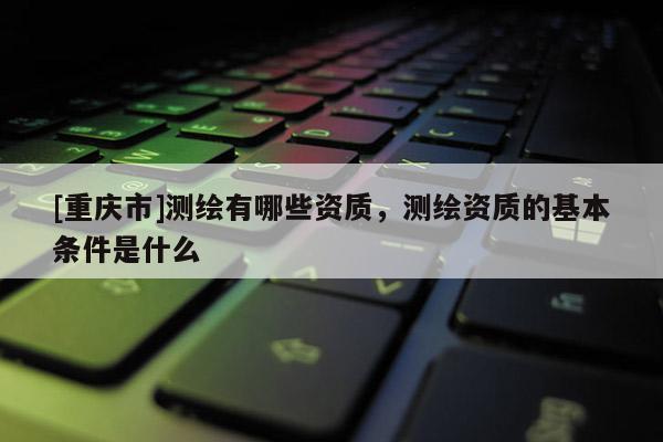 [重庆市]测绘有哪些资质，测绘资质的基本条件是什么