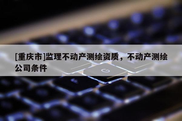 [重庆市]监理不动产测绘资质，不动产测绘公司条件