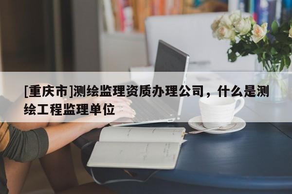[重庆市]测绘监理资质办理公司，什么是测绘工程监理单位